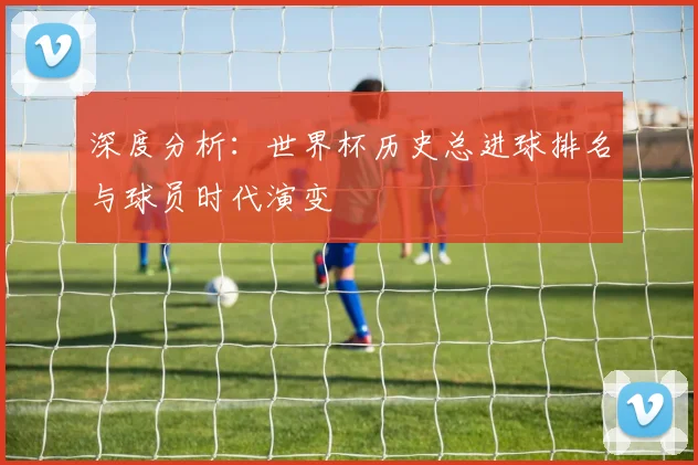 深度分析:世界杯历史总进球排名与球员时代演变