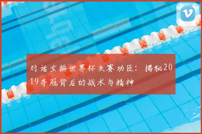 对话女排世界杯决赛功臣:揭秘2019夺冠背后的战术与精神