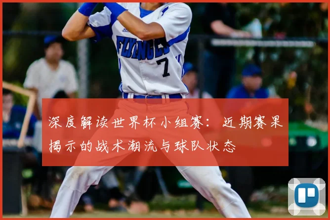 深度解读世界杯小组赛：近期赛果揭示的战术潮流与球队状态
