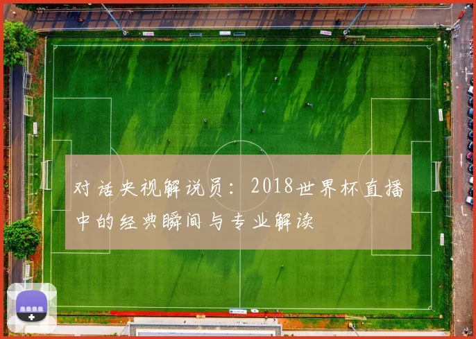 对话央视解说员:2018世界杯直播中的经典瞬间与专业解读