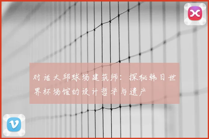 对话大邱球场建筑师:探秘韩日世界杯场馆的设计哲学与遗产