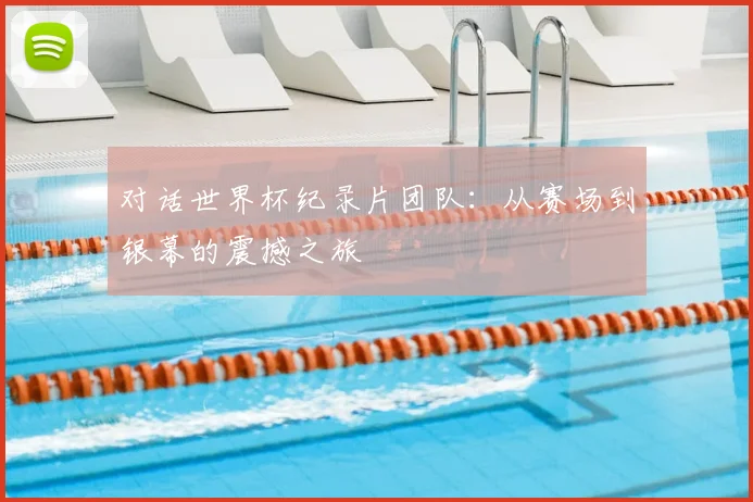对话世界杯纪录片团队:从赛场到银幕的震撼之旅
