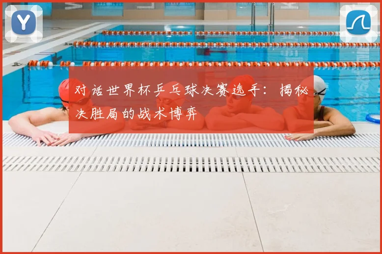 对话世界杯乒乓球决赛选手:揭秘决胜局的战术博弈