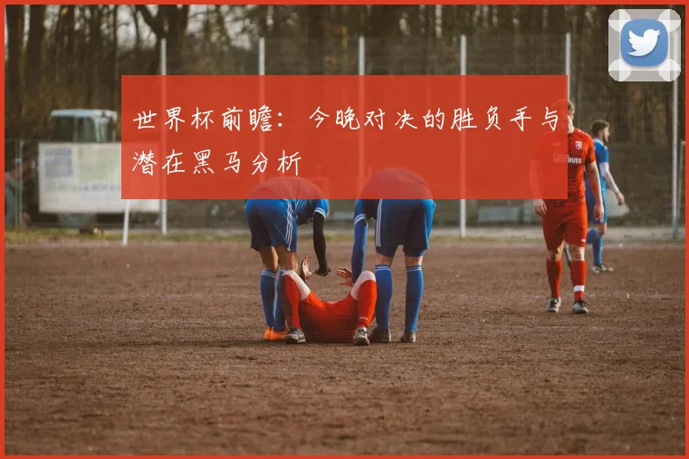 世界杯前瞻:今晚对决的胜负手与潜在黑马分析