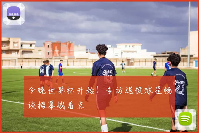 今晚世界杯开始!专访退役球星畅谈揭幕战看点