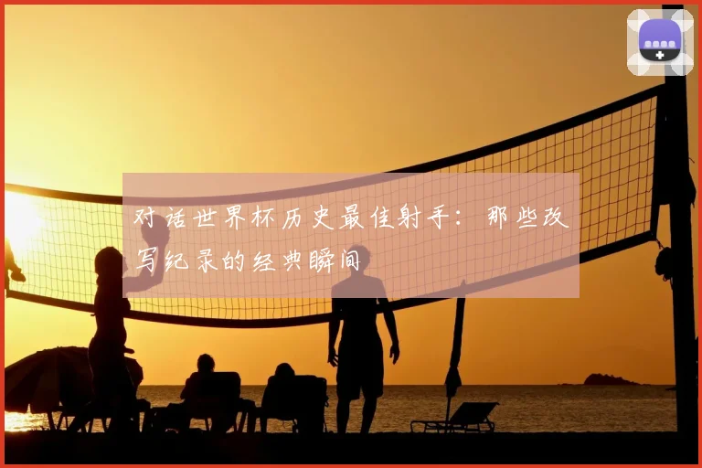 对话世界杯历史最佳射手:那些改写纪录的经典瞬间