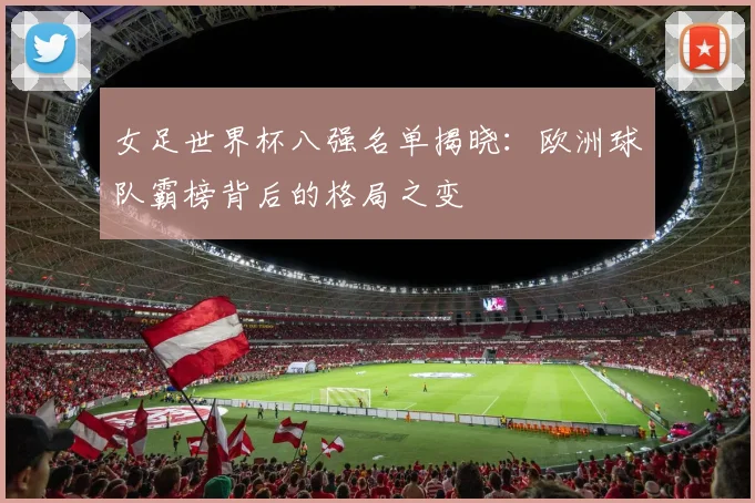 女足世界杯八强名单揭晓:欧洲球队霸榜背后的格局之变