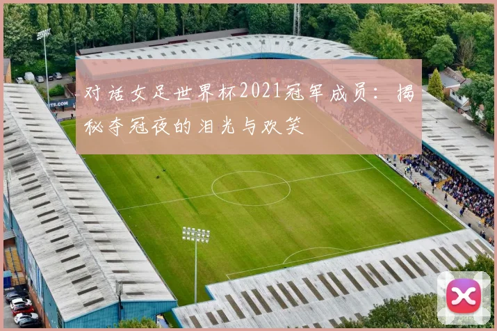 对话女足世界杯2021冠军成员:揭秘夺冠夜的泪光与欢笑