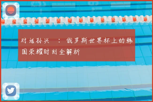 对话孙兴慜:俄罗斯世界杯上的韩国荣耀时刻全解析