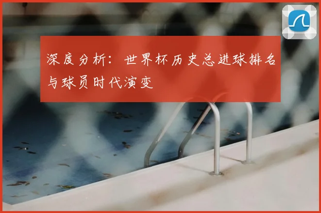 深度分析:世界杯历史总进球排名与球员时代演变