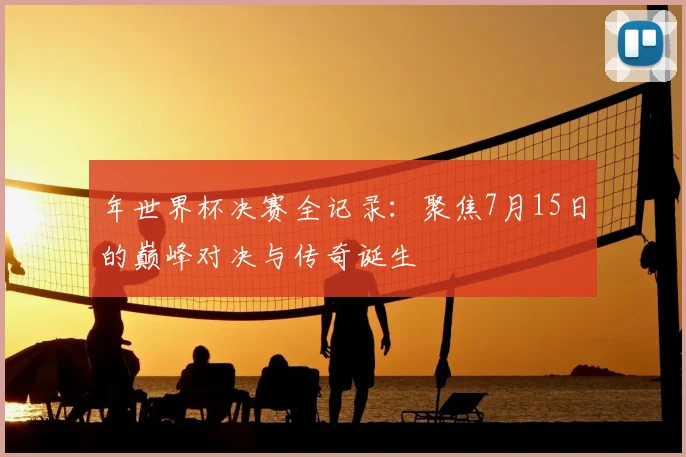 年世界杯决赛全记录:聚焦7月15日的巅峰对决与传奇诞生