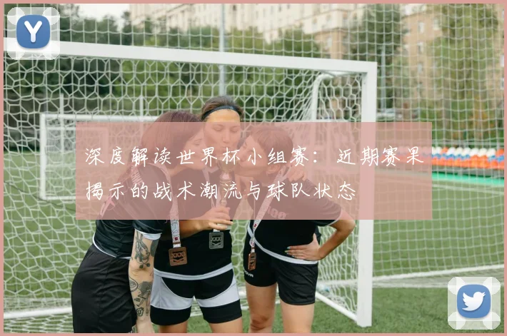 深度解读世界杯小组赛:近期赛果揭示的战术潮流与球队状态