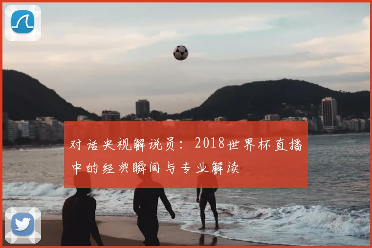 对话央视解说员:2018世界杯直播中的经典瞬间与专业解读