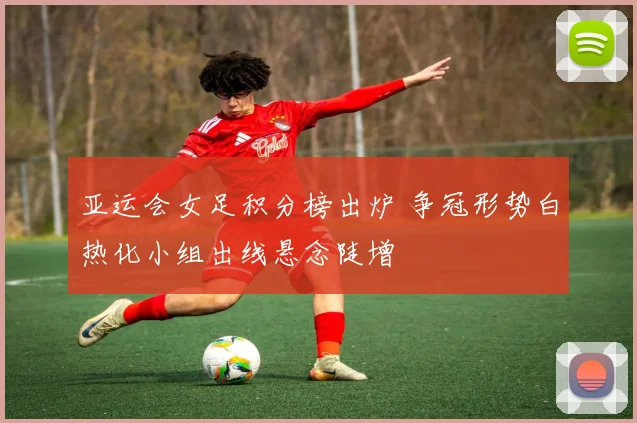 亚运会女足积分榜出炉 争冠形势白热化小组出线悬念陡增