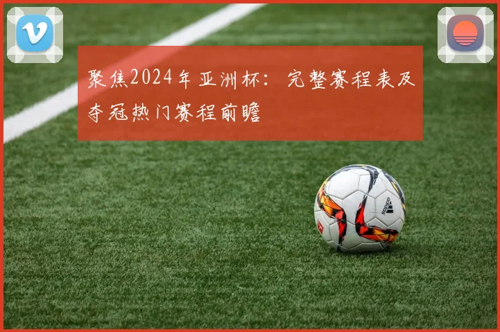 聚焦2024年亚洲杯：完整赛程表及夺冠热门赛程前瞻